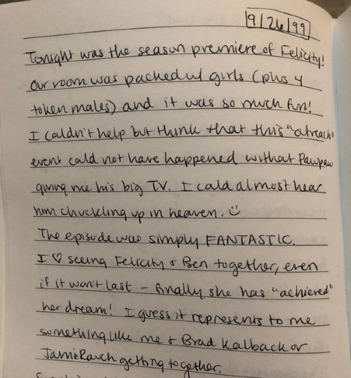 Page from Sarah's journal dated 9/26/99. It reads: "Tonight was the season premiere of Felicity! Our room was packed with girls (plus 4 token males) and it was so much fun! I couldn't help but think that this 'outreach' event could not have happened without Pawpaw giving me his big TV. I could almost hear him chuckling in heaven. :) The episode was simply FANTASTIC. I <3 seeing Felicity and Ben together, even if it won't last--finally she has 'achieved' her dream! I guess it represents to me something like me & Brad Kalback or Jamie Rauch getting together."