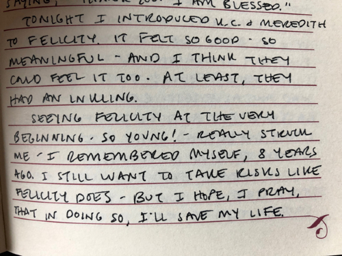 A handwritten page from Sarah's journal, which reads: "Tonight I introduced K.C. & Meredith to Felicity. It felt so good--so meaningful--and I think they could feel it too. At least, they had an inkling. Seeing Felicity at the very beginning--so young!--really struck me. I remembered myself, 8 years ago. I still want to take risks like Felicity does, but I hope, I pray, that in doing so, I'll save my life."